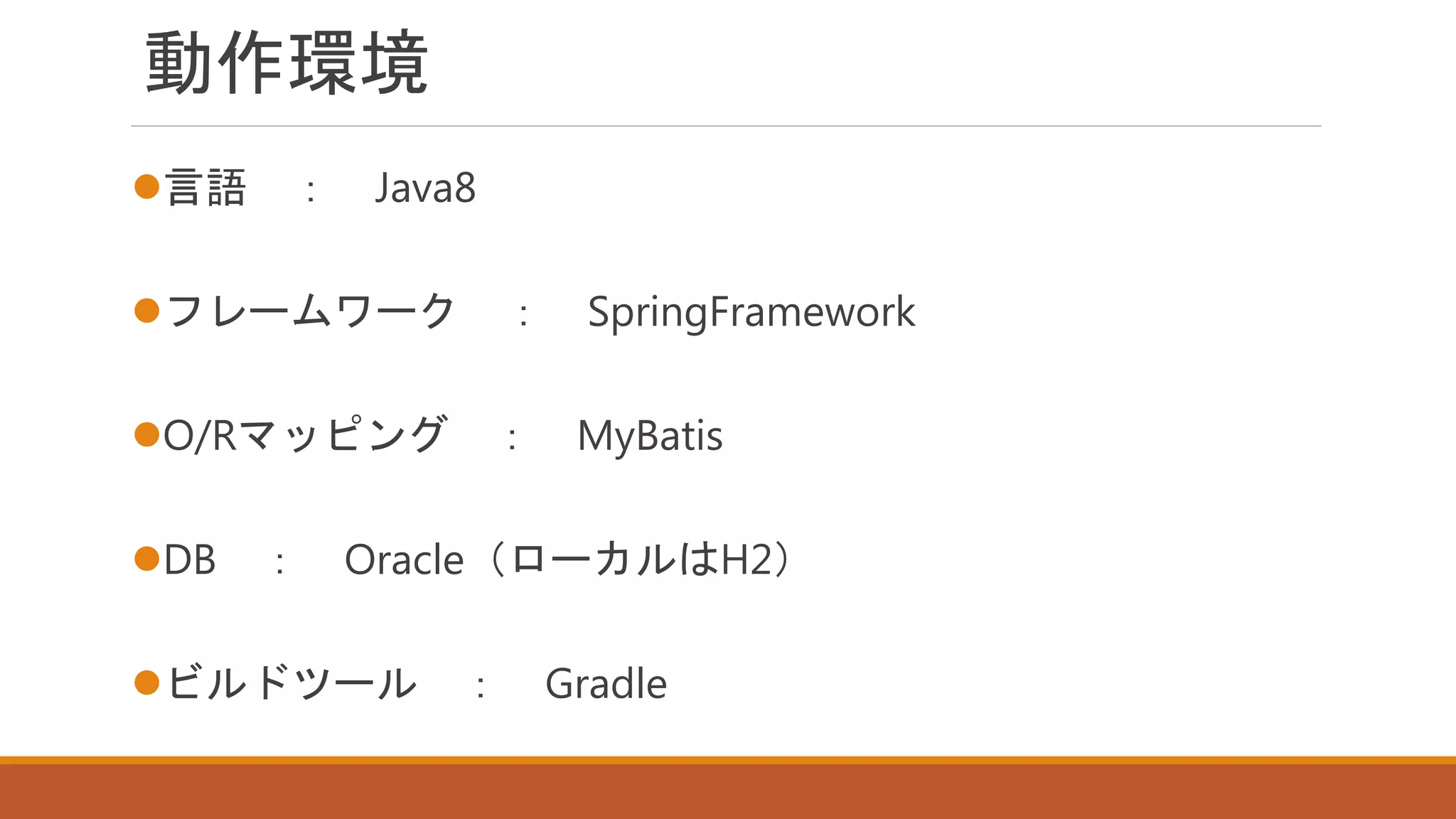 動作環境
言語 ： Java8
フレームワーク ： SpringFramework
O/Rマッピング ： MyBatis
DB ： Oracle（ローカルはH2）
ビルドツール ： Gradle
 