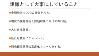 組織として大事にしていること
全開発者でDDDの価値を共有。
現状の課題分析と課題解決に向けての行動。
人材育成計画。
新たな技術にチャレンジ。
開発環境基盤の高度化もちゃんとやる。
 