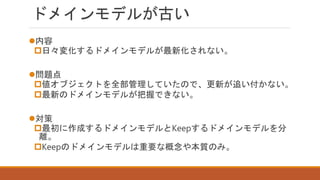 ドメインモデルが古い
内容
日々変化するドメインモデルが最新化されない。
問題点
値オブジェクトを全部管理していたので、更新が追い付かない。
最新のドメインモデルが把握できない。
対策
最初に作成するドメインモデルとKeepするドメインモデルを分
離。
Keepのドメインモデルは重要な概念や本質のみ。
 