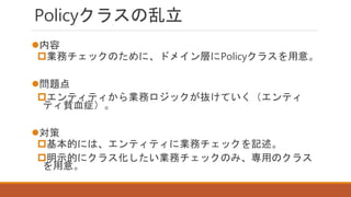 Policyクラスの乱立
内容
業務チェックのために、ドメイン層にPolicyクラスを用意。
問題点
エンティティから業務ロジックが抜けていく（エンティ
ティ貧血症）。
対策
基本的には、エンティティに業務チェックを記述。
明示的にクラス化したい業務チェックのみ、専用のクラス
を用意。
 