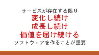 サービスが存在する限り
変化し続け
成長し続け
価値を届け続ける
ソフトウェアを作ることが重要
 