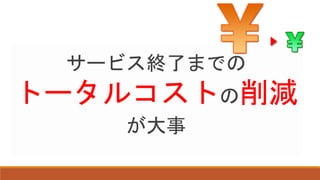 サービス終了までの
トータルコストの削減
が大事
 