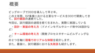 概要
ビッグローブでDDDを導入して早２年。
この２年間、ISP事業における主要なサービスをDDDで開発してき
て、試行錯誤の連続でした。
今回は、試行錯誤の過程を経て生まれた、実際に実践している
・設計・実装の考え方（ドメインモデルやコード例やDB設計な
ど）
・チーム環境の考え方（開発プロセスやチームビルディングな
ど）
の２つを軸に現場でのリアルな体験を紹介します。
また、最後に、試行錯誤における失敗談も紹介します。
 