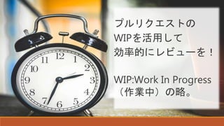 プルリクエストの
WIPを活用して
効率的にレビューを！
WIP:Work In Progress
（作業中）の略。
 