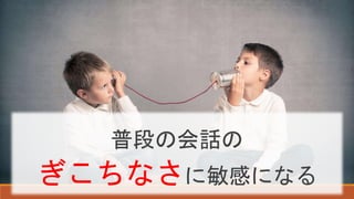 普段の会話の
ぎこちなさに敏感になる
 