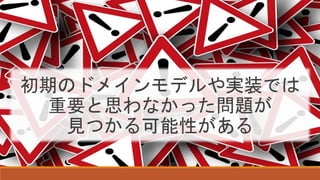 初期のドメインモデルや実装では
重要と思わなかった問題が
見つかる可能性がある
 