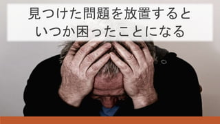 見つけた問題を放置すると
いつか困ったことになる
 