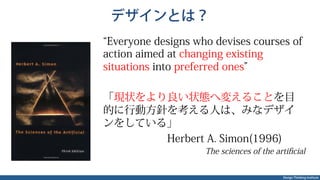 Design Thinking Institute
デザインとは？
Everyone designs who devises courses of
action aimed at changing existing
situations into preferred ones
「現状をより良い状態へ変えることを目
的に行動方針を考える人は、みなデザイ
ンをしている」
Herbert A. Simon(1996)
The sciences of the artiﬁcial
 