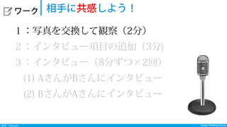 Design Thinking InstituteDesign Thinking Institute発見：Discover
  ワーク 相手に共感しよう！
１：写真を交換して観察（2分）
２：インタビュー項目の追加（3分)
３：インタビュー（8分ずつ×2回）
 (1) AさんがBさんにインタビュー
 (2) BさんがAさんにインタビュー
 