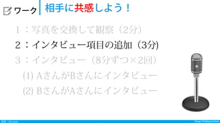 Design Thinking InstituteDesign Thinking Institute発見：Discover
  ワーク 相手に共感しよう！
１：写真を交換して観察（2分）
２：インタビュー項目の追加（3分)
３：インタビュー（8分ずつ×2回）
 (1) AさんがBさんにインタビュー
 (2) BさんがAさんにインタビュー
 