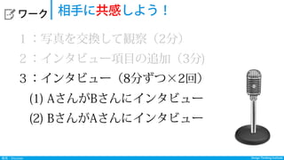 Design Thinking InstituteDesign Thinking Institute発見：Discover
  ワーク 相手に共感しよう！
１：写真を交換して観察（2分）
２：インタビュー項目の追加（3分)
３：インタビュー（8分ずつ×2回）
 (1) AさんがBさんにインタビュー
 (2) BさんがAさんにインタビュー
 