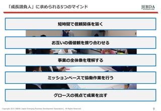 JEBDA新興事業創出機構
「成長請負人」に求められる5つのマインド
Copyright 2015 JEBDA (Japan Emerging Business Development Association), All Rights Reserved.
9
短時間で信頼関係を築く
お互いの価値観を擦り合わせる
事業の全体像を理解する
ミッションベースで協働作業を行う
グロースの視点で成果を出す
 