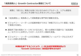 JEBDA新興事業創出機構
「成長請負人」Growth Contractor講座について
Copyright 2015 JEBDA (Japan Emerging Business Development Association), All Rights Reserved.
18
実際に「使える」実践力を身に付けるためのリアルケース、リアル演習を
はじめとする様々な工夫をカリキュラムに採用
 「成長請負人」実践者として経験豊富な専門家が講義を担当。
 ビジョナリー・リーダーとの協業体験ができる「体験プロジェクト演習」を通じ
て実践力を強化。
 講座終了後の実践イメージをつけるために、様々な領域で活躍する「成長請負
人」をゲストにお呼びしてのケーススタディ演習を実施。
 ビジョナリー・リーダーとの交流機会、活動現場フィールドワークなどのオプ
ション企画も多数用意。
本講座を修了することにより、(一財)生涯学習開発財団より
「Growth Contractor」認定証が授与されます
 