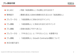 JEBDA新興事業創出機構
プレ講座内容
 はじめに ：何故「成長請負人」が必要とされるのか？
 事例紹介 ：農業生産法人GRAの挑戦を支える3人の「成長請負人」
 プレワーク① ：「成長請負人に求められるマインド」
 プレ講義 ：「成長請負人」に求められる5つのマインド
 プレ講義 ：自身の成長に今すべきこと
 プレワーク② ：「やれること」と「やりたいこと」を整理する
 プレ講義 ：「成長請負人」Growth Contractor講座について
 本日の振り返り
Copyright 2015 JEBDA (Japan Emerging Business Development Association), All Rights Reserved.
1
 