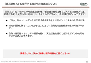 JEBDA新興事業創出機構
「成長請負人」Growth Contractor講座について
Copyright 2015 JEBDA (Japan Emerging Business Development Association), All Rights Reserved.
19
自身のスキル・専門性の再認識と差別化、価値観の異なる様々な人々との協業スキル、
組織に過度 に依存しない自立した社会人としてのマインドを獲得することができます。
 ビジョナリー・リーダーを支える「成長請負人」のマインドとスキルを学べます。
 契約や報酬に縛られないミッションに基づく自発的な協働作業の進め方を学べま
す。
 自身の専門性・キャリアの棚卸を行い、実践活動を通じて差別化ポイントを明ら
かにすることができます。
講座カリキュラムの詳細は配布資料をご覧ください！
 