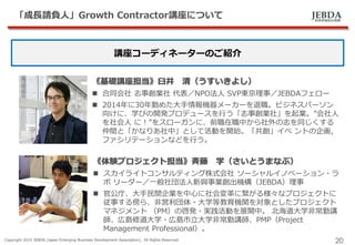 JEBDA新興事業創出機構
「成長請負人」Growth Contractor講座について
Copyright 2015 JEBDA (Japan Emerging Business Development Association), All Rights Reserved.
20
講座コーディネーターのご紹介
《基礎講座担当》臼井 清（うすいきよし）
 合同会社 志事創業社 代表／NPO法人 SVP東京理事／JEBDAフェロー
 2014年に30年勤めた大手情報機器メーカーを退職。ビジネスパーソン
向けに、学びの開発プロデュースを行う「志事創業社」を起業。”会社人
を社会人 に！”をスローガンに、前職在職中から社外の志を同じくする
仲間と「かなりあ社中」として活動を開始。「共創」イベ ントの企画，
ファシリテーションなどを行う。
《体験プロジェクト担当》斉藤 学（さいとうまなぶ）
 スカイライトコンサルティング株式会社 ソーシャルイノベーション・ラ
ボ リーダー／一般社団法人新興事業創出機構（JEBDA）理事
 官公庁、大手民間企業を中心に社会変革に繋がる様々なプロジェクトに
従事する傍ら、非営利団体・大学等教育機関を対象としたプロジェクト
マネジメント （PM）の啓発・実践活動を展開中。 北海道大学非常勤講
師、広島修道大学・広島市立大学非常勤講師、PMP（Project
Management Professional）。
 