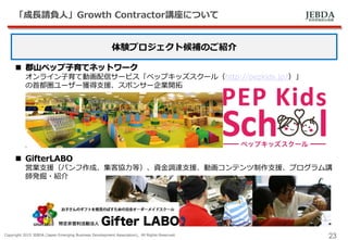 JEBDA新興事業創出機構
「成長請負人」Growth Contractor講座について
Copyright 2015 JEBDA (Japan Emerging Business Development Association), All Rights Reserved.
23
体験プロジェクト候補のご紹介
 郡山ペップ子育てネットワーク
オンライン子育て動画配信サービス「ペップキッズスクール（http://pepkids.jp/）」
の首都圏ユーザー獲得支援、スポンサー企業開拓
 GifterLABO
営業支援（パンフ作成、集客協力等）、資金調達支援、動画コンテンツ制作支援、プログラム講
師発掘・紹介
 