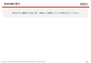 JEBDA新興事業創出機構
本日の振り返り
Copyright 2015 JEBDA (Japan Emerging Business Development Association), All Rights Reserved.
25
本日のプレ講座での気づき、体験した感想について共有させてください
 