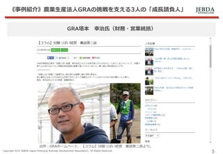 JEBDA新興事業創出機構
《事例紹介》農業生産法人GRAの挑戦を支える3人の「成長請負人」
Copyright 2015 JEBDA (Japan Emerging Business Development Association), All Rights Reserved.
5
GRA塔本 幸治氏（財務・営業統括）
出所：GRAホームページ、【コラム】甘酸っぱい経営 裏話第二話より。
 