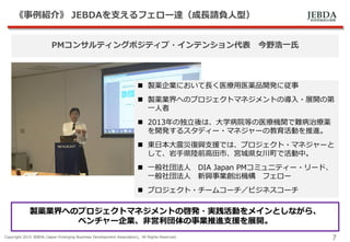 JEBDA新興事業創出機構
《事例紹介》 JEBDAを支えるフェロー達（成長請負人型）
Copyright 2015 JEBDA (Japan Emerging Business Development Association), All Rights Reserved.
7
PMコンサルティングポジティブ・インテンション代表 今野浩一氏
 製薬企業において長く医療用医薬品開発に従事
 製薬業界へのプロジェクトマネジメントの導入・展開の第
一人者
 2013年の独立後は、大学病院等の医療機関で難病治療薬
を開発するスタディー・マネジャーの教育活動を推進。
 東日本大震災復興支援では、プロジェクト・マネジャーと
して、岩手県陸前高田市、宮城県女川町で活動中。
 一般社団法人 DIA Japan PMコミュニティー・リード、
一般社団法人 新興事業創出機構 フェロー
 プロジェクト・チームコーチ／ビジネスコーチ
製薬業界へのプロジェクトマネジメントの啓発・実践活動をメインとしながら、
ベンチャー企業、非営利団体の事業推進支援を展開。
 