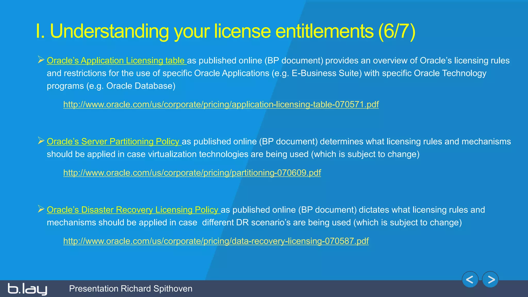 Presentation Richard Spithoven
I. Understanding your license entitlements (6/7)
Oracle’s Application Licensing table as published online (BP document) provides an overview of Oracle’s licensing rules
and restrictions for the use of specific Oracle Applications (e.g. E-Business Suite) with specific Oracle Technology
programs (e.g. Oracle Database)
http://www.oracle.com/us/corporate/pricing/application-licensing-table-070571.pdf
Oracle’s Server Partitioning Policy as published online (BP document) determines what licensing rules and mechanisms
should be applied in case virtualization technologies are being used (which is subject to change)
http://www.oracle.com/us/corporate/pricing/partitioning-070609.pdf
Oracle’s Disaster Recovery Licensing Policy as published online (BP document) dictates what licensing rules and
mechanisms should be applied in case different DR scenario’s are being used (which is subject to change)
http://www.oracle.com/us/corporate/pricing/data-recovery-licensing-070587.pdf
 