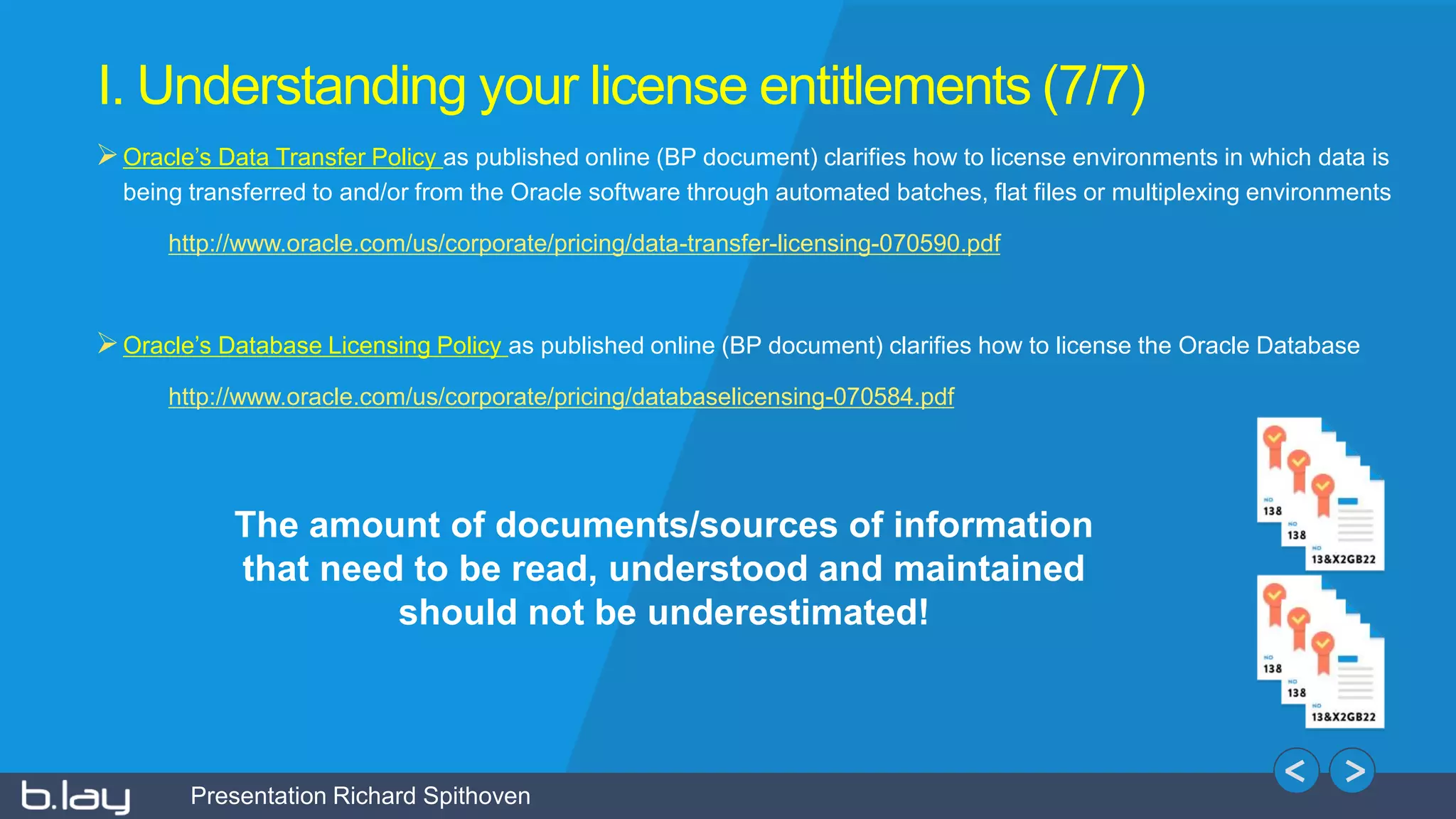 Presentation Richard Spithoven
I. Understanding your license entitlements (7/7)
Oracle’s Data Transfer Policy as published online (BP document) clarifies how to license environments in which data is
being transferred to and/or from the Oracle software through automated batches, flat files or multiplexing environments
http://www.oracle.com/us/corporate/pricing/data-transfer-licensing-070590.pdf
Oracle’s Database Licensing Policy as published online (BP document) clarifies how to license the Oracle Database
http://www.oracle.com/us/corporate/pricing/databaselicensing-070584.pdf
The amount of documents/sources of information
that need to be read, understood and maintained
should not be underestimated!
 