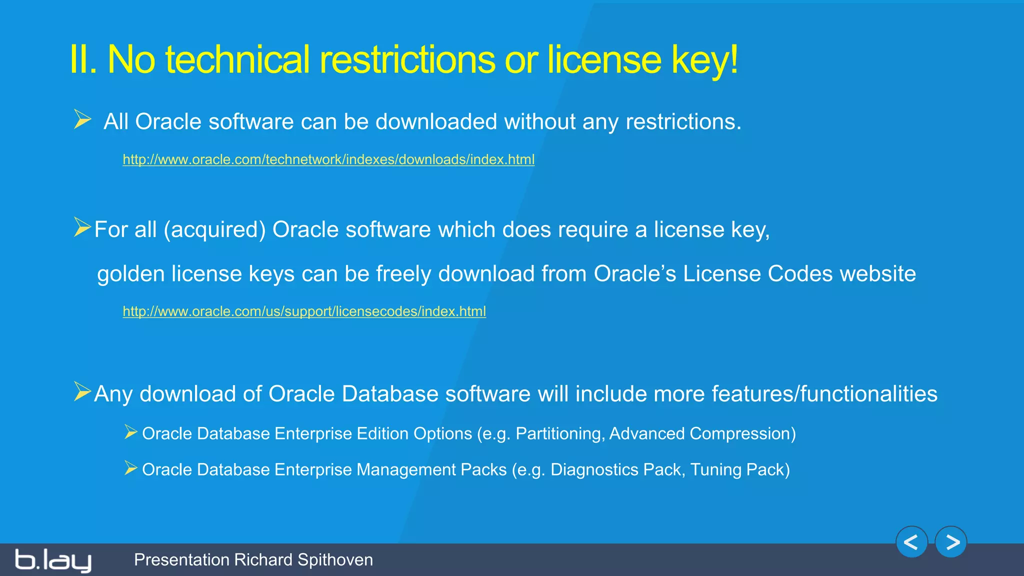 Presentation Richard Spithoven
II. No technical restrictions or license key!
 All Oracle software can be downloaded without any restrictions.
http://www.oracle.com/technetwork/indexes/downloads/index.html
For all (acquired) Oracle software which does require a license key,
golden license keys can be freely download from Oracle’s License Codes website
http://www.oracle.com/us/support/licensecodes/index.html
Any download of Oracle Database software will include more features/functionalities
Oracle Database Enterprise Edition Options (e.g. Partitioning, Advanced Compression)
Oracle Database Enterprise Management Packs (e.g. Diagnostics Pack, Tuning Pack)
 