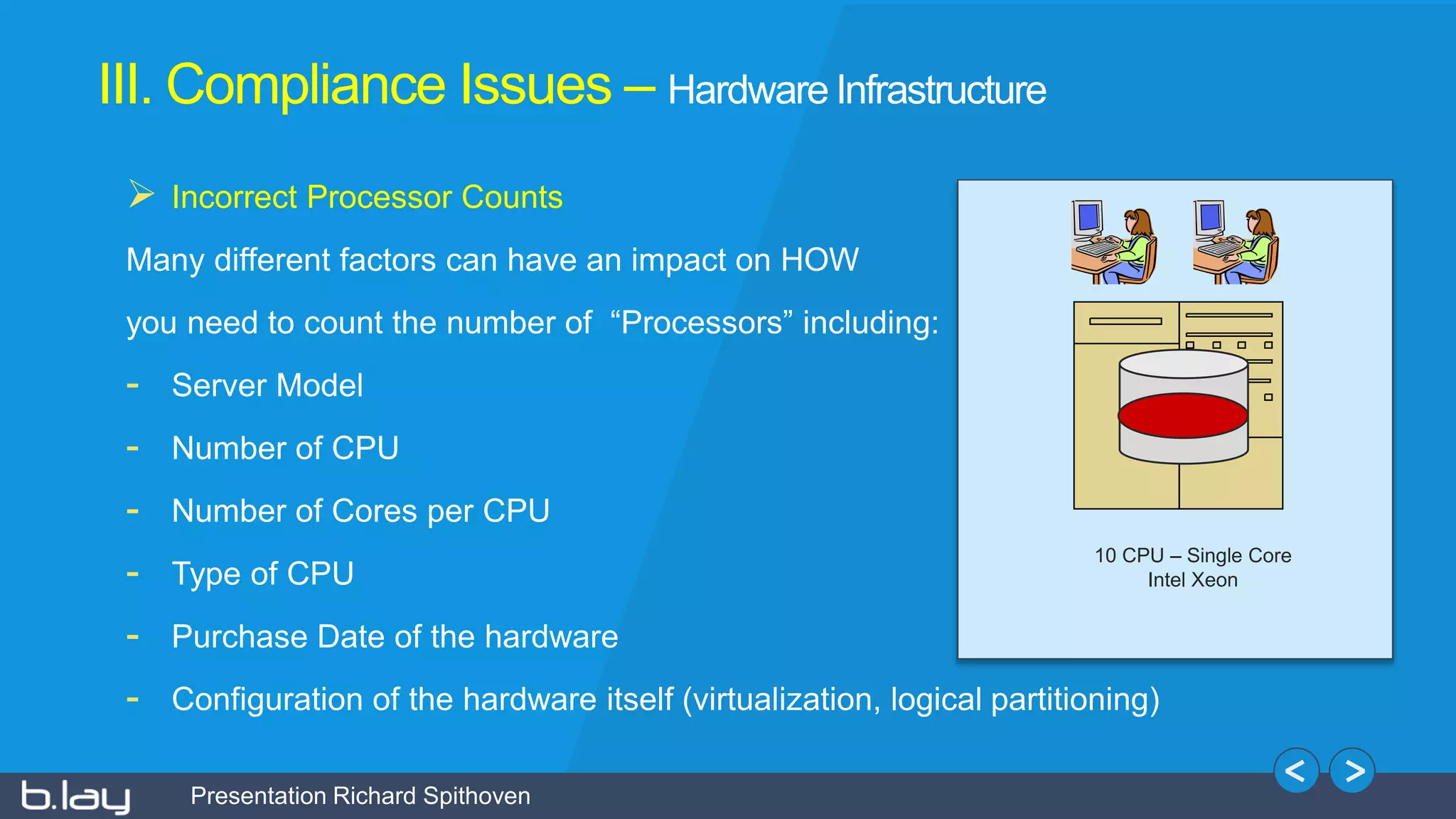 Presentation Richard Spithoven
III. Compliance Issues – Hardware Infrastructure
 Incorrect Processor Counts
Many different factors can have an impact on HOW
you need to count the number of “Processors” including:
- Server Model
- Number of CPU
- Number of Cores per CPU
- Type of CPU
- Purchase Date of the hardware
- Configuration of the hardware itself (virtualization, logical partitioning)
10 CPU – Single Core
Intel Xeon
 