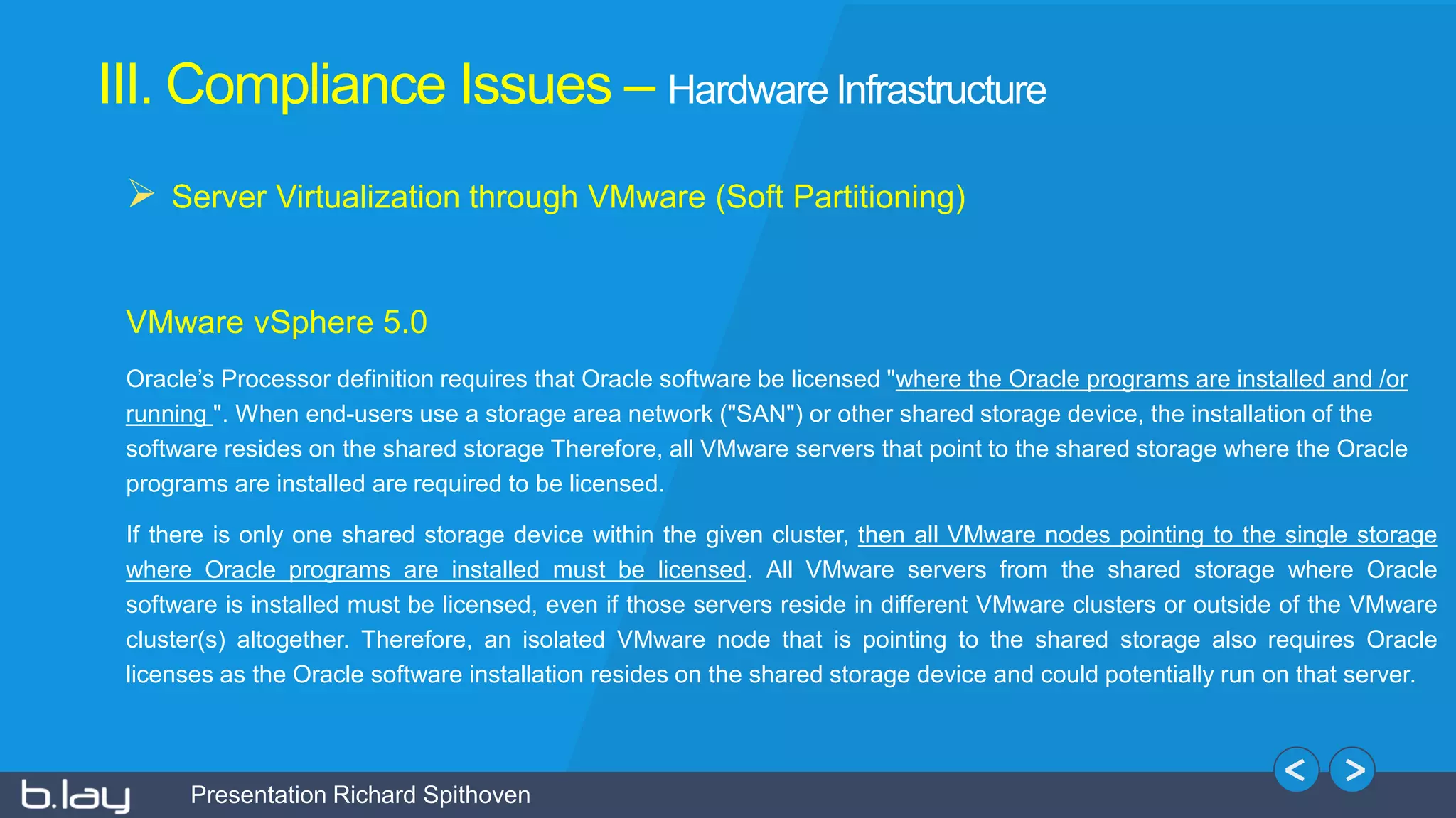 Presentation Richard Spithoven
III. Compliance Issues – Hardware Infrastructure
 Server Virtualization through VMware (Soft Partitioning)
VMware vSphere 5.0
Oracle’s Processor definition requires that Oracle software be licensed "where the Oracle programs are installed and /or
running ". When end-users use a storage area network ("SAN") or other shared storage device, the installation of the
software resides on the shared storage Therefore, all VMware servers that point to the shared storage where the Oracle
programs are installed are required to be licensed.
If there is only one shared storage device within the given cluster, then all VMware nodes pointing to the single storage
where Oracle programs are installed must be licensed. All VMware servers from the shared storage where Oracle
software is installed must be licensed, even if those servers reside in different VMware clusters or outside of the VMware
cluster(s) altogether. Therefore, an isolated VMware node that is pointing to the shared storage also requires Oracle
licenses as the Oracle software installation resides on the shared storage device and could potentially run on that server.
 