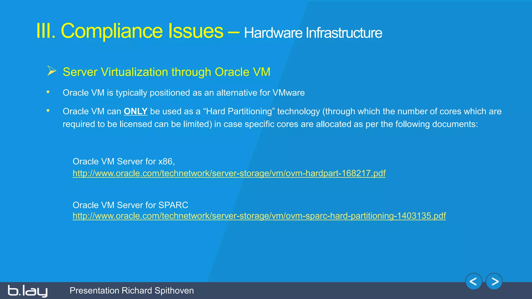 Presentation Richard Spithoven
III. Compliance Issues – Hardware Infrastructure
 Server Virtualization through Oracle VM
• Oracle VM is typically positioned as an alternative for VMware
• Oracle VM can ONLY be used as a “Hard Partitioning” technology (through which the number of cores which are
required to be licensed can be limited) in case specific cores are allocated as per the following documents:
Oracle VM Server for x86,
http://www.oracle.com/technetwork/server-storage/vm/ovm-hardpart-168217.pdf
Oracle VM Server for SPARC
http://www.oracle.com/technetwork/server-storage/vm/ovm-sparc-hard-partitioning-1403135.pdf
 