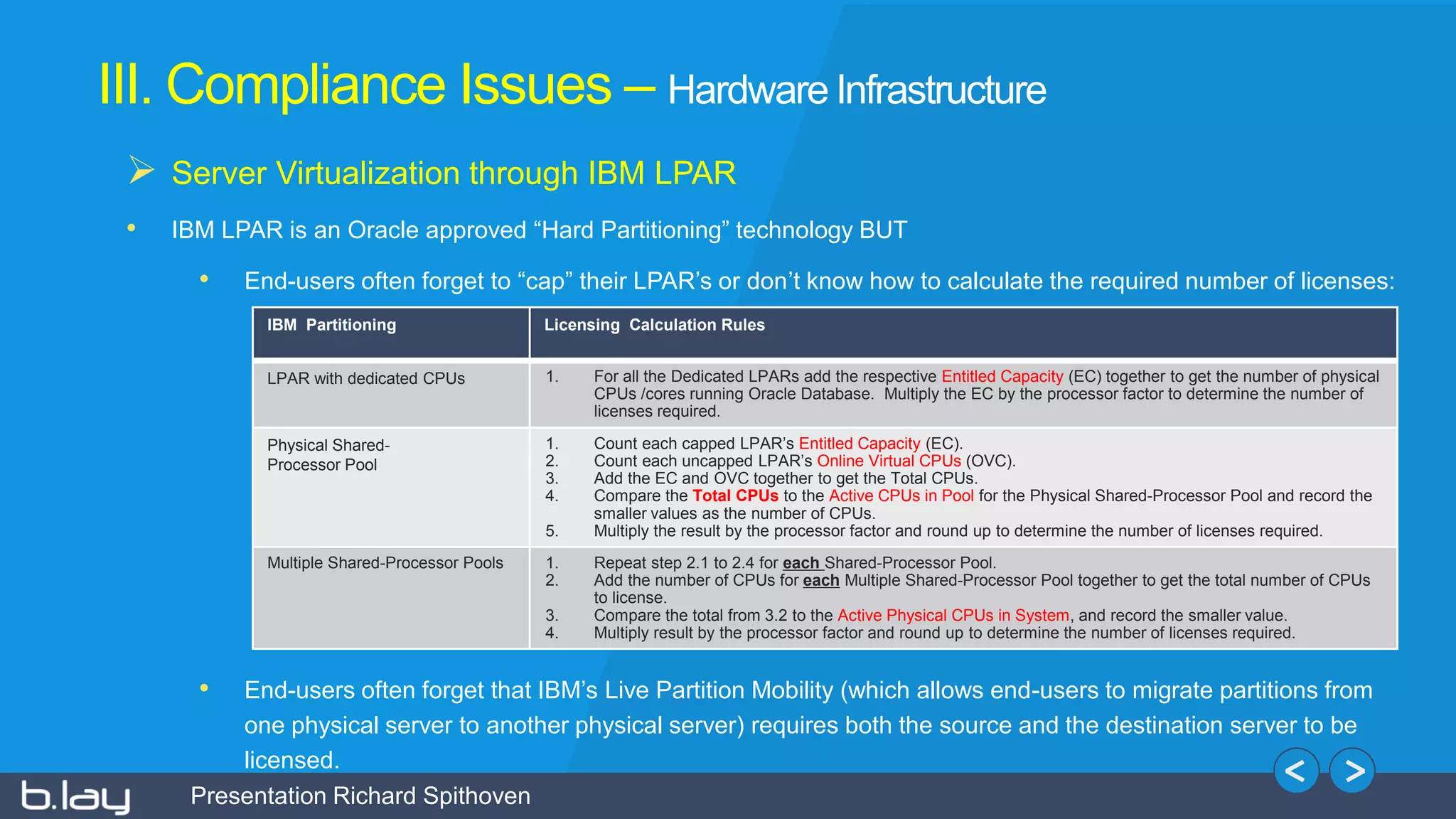 Presentation Richard Spithoven
III. Compliance Issues – Hardware Infrastructure
 Server Virtualization through IBM LPAR
• IBM LPAR is an Oracle approved “Hard Partitioning” technology BUT
• End-users often forget to “cap” their LPAR’s or don’t know how to calculate the required number of licenses:
• End-users often forget that IBM’s Live Partition Mobility (which allows end-users to migrate partitions from
one physical server to another physical server) requires both the source and the destination server to be
licensed.
IBM Partitioning Licensing Calculation Rules
LPAR with dedicated CPUs 1. For all the Dedicated LPARs add the respective Entitled Capacity (EC) together to get the number of physical
CPUs /cores running Oracle Database. Multiply the EC by the processor factor to determine the number of
licenses required.
Physical Shared-
Processor Pool
1. Count each capped LPAR’s Entitled Capacity (EC).
2. Count each uncapped LPAR’s Online Virtual CPUs (OVC).
3. Add the EC and OVC together to get the Total CPUs.
4. Compare the Total CPUs to the Active CPUs in Pool for the Physical Shared-Processor Pool and record the
smaller values as the number of CPUs.
5. Multiply the result by the processor factor and round up to determine the number of licenses required.
Multiple Shared-Processor Pools 1. Repeat step 2.1 to 2.4 for each Shared-Processor Pool.
2. Add the number of CPUs for each Multiple Shared-Processor Pool together to get the total number of CPUs
to license.
3. Compare the total from 3.2 to the Active Physical CPUs in System, and record the smaller value.
4. Multiply result by the processor factor and round up to determine the number of licenses required.
 