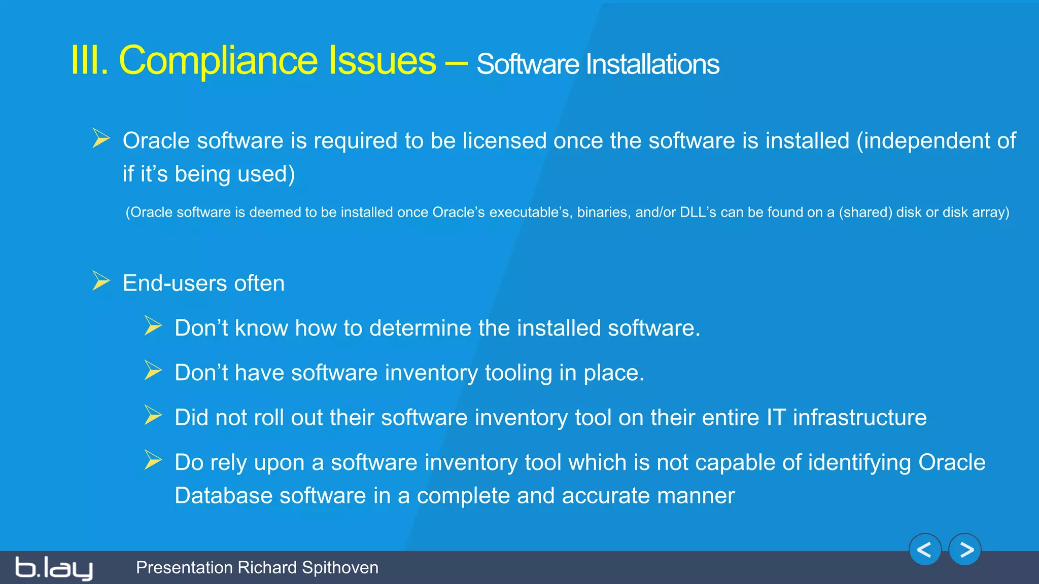 Presentation Richard Spithoven
III. Compliance Issues – Software Installations
 Oracle software is required to be licensed once the software is installed (independent of
if it’s being used)
(Oracle software is deemed to be installed once Oracle’s executable’s, binaries, and/or DLL’s can be found on a (shared) disk or disk array)
 End-users often
 Don’t know how to determine the installed software.
 Don’t have software inventory tooling in place.
 Did not roll out their software inventory tool on their entire IT infrastructure
 Do rely upon a software inventory tool which is not capable of identifying Oracle
Database software in a complete and accurate manner
 