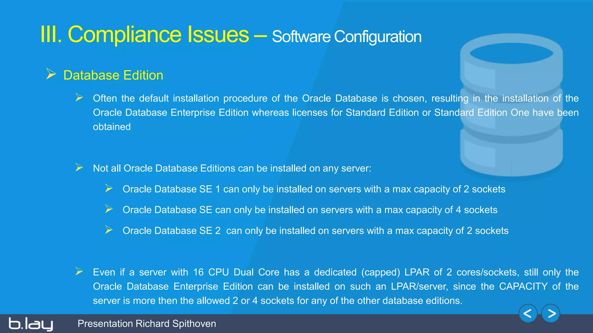 Presentation Richard Spithoven
III. Compliance Issues – Software Configuration
 Database Edition
 Often the default installation procedure of the Oracle Database is chosen, resulting in the installation of the
Oracle Database Enterprise Edition whereas licenses for Standard Edition or Standard Edition One have been
obtained
 Not all Oracle Database Editions can be installed on any server:
 Oracle Database SE 1 can only be installed on servers with a max capacity of 2 sockets
 Oracle Database SE can only be installed on servers with a max capacity of 4 sockets
 Oracle Database SE 2 can only be installed on servers with a max capacity of 2 sockets
 Even if a server with 16 CPU Dual Core has a dedicated (capped) LPAR of 2 cores/sockets, still only the
Oracle Database Enterprise Edition can be installed on such an LPAR/server, since the CAPACITY of the
server is more then the allowed 2 or 4 sockets for any of the other database editions.
 
