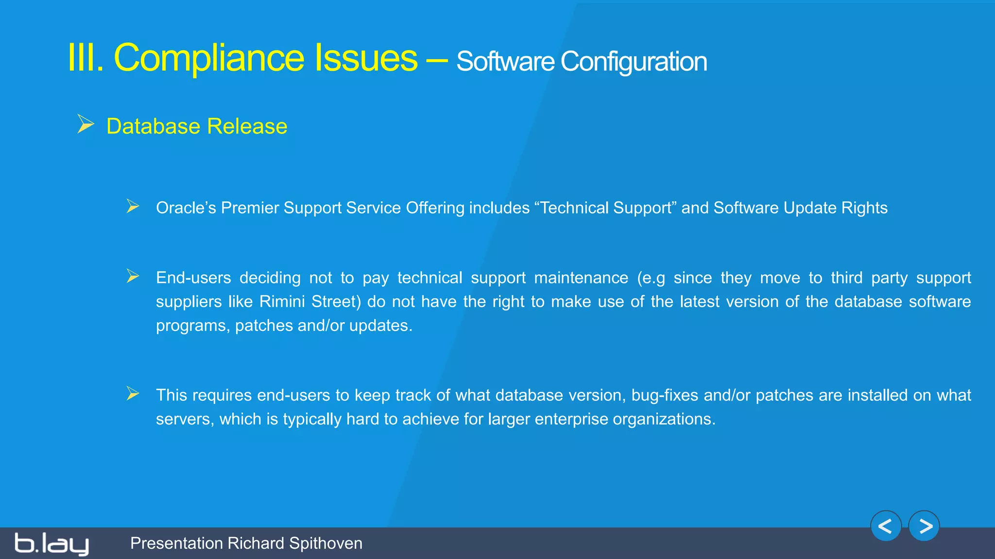 Presentation Richard Spithoven
III. Compliance Issues – Software Configuration
 Database Release
 Oracle’s Premier Support Service Offering includes “Technical Support” and Software Update Rights
 End-users deciding not to pay technical support maintenance (e.g since they move to third party support
suppliers like Rimini Street) do not have the right to make use of the latest version of the database software
programs, patches and/or updates.
 This requires end-users to keep track of what database version, bug-fixes and/or patches are installed on what
servers, which is typically hard to achieve for larger enterprise organizations.
 
