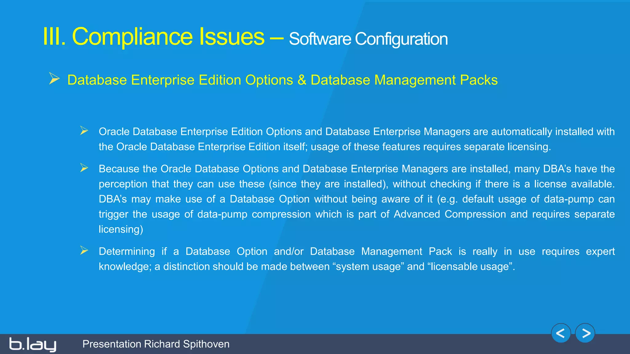 Presentation Richard Spithoven
III. Compliance Issues – Software Configuration
 Database Enterprise Edition Options & Database Management Packs
 Oracle Database Enterprise Edition Options and Database Enterprise Managers are automatically installed with
the Oracle Database Enterprise Edition itself; usage of these features requires separate licensing.
 Because the Oracle Database Options and Database Enterprise Managers are installed, many DBA’s have the
perception that they can use these (since they are installed), without checking if there is a license available.
DBA’s may make use of a Database Option without being aware of it (e.g. default usage of data-pump can
trigger the usage of data-pump compression which is part of Advanced Compression and requires separate
licensing)
 Determining if a Database Option and/or Database Management Pack is really in use requires expert
knowledge; a distinction should be made between “system usage” and “licensable usage”.
 