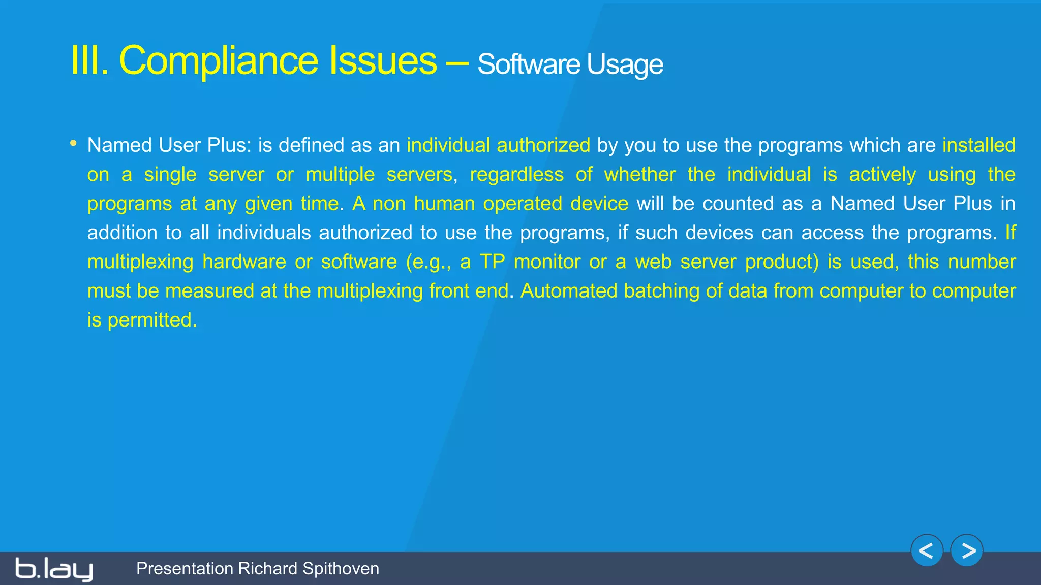 Presentation Richard Spithoven
• Named User Plus: is defined as an individual authorized by you to use the programs which are installed
on a single server or multiple servers, regardless of whether the individual is actively using the
programs at any given time. A non human operated device will be counted as a Named User Plus in
addition to all individuals authorized to use the programs, if such devices can access the programs. If
multiplexing hardware or software (e.g., a TP monitor or a web server product) is used, this number
must be measured at the multiplexing front end. Automated batching of data from computer to computer
is permitted.
III. Compliance Issues – Software Usage
 