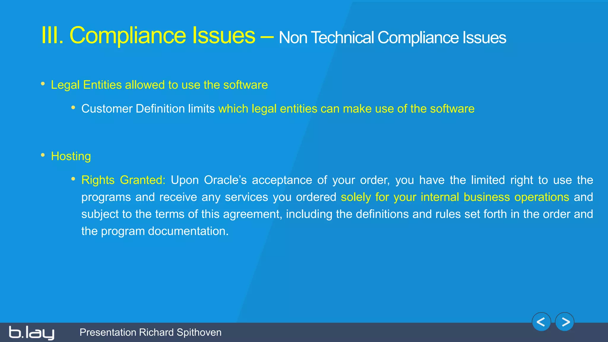 Presentation Richard Spithoven
• Legal Entities allowed to use the software
• Customer Definition limits which legal entities can make use of the software
• Hosting
• Rights Granted: Upon Oracle’s acceptance of your order, you have the limited right to use the
programs and receive any services you ordered solely for your internal business operations and
subject to the terms of this agreement, including the definitions and rules set forth in the order and
the program documentation.
III. Compliance Issues – Non Technical Compliance Issues
 