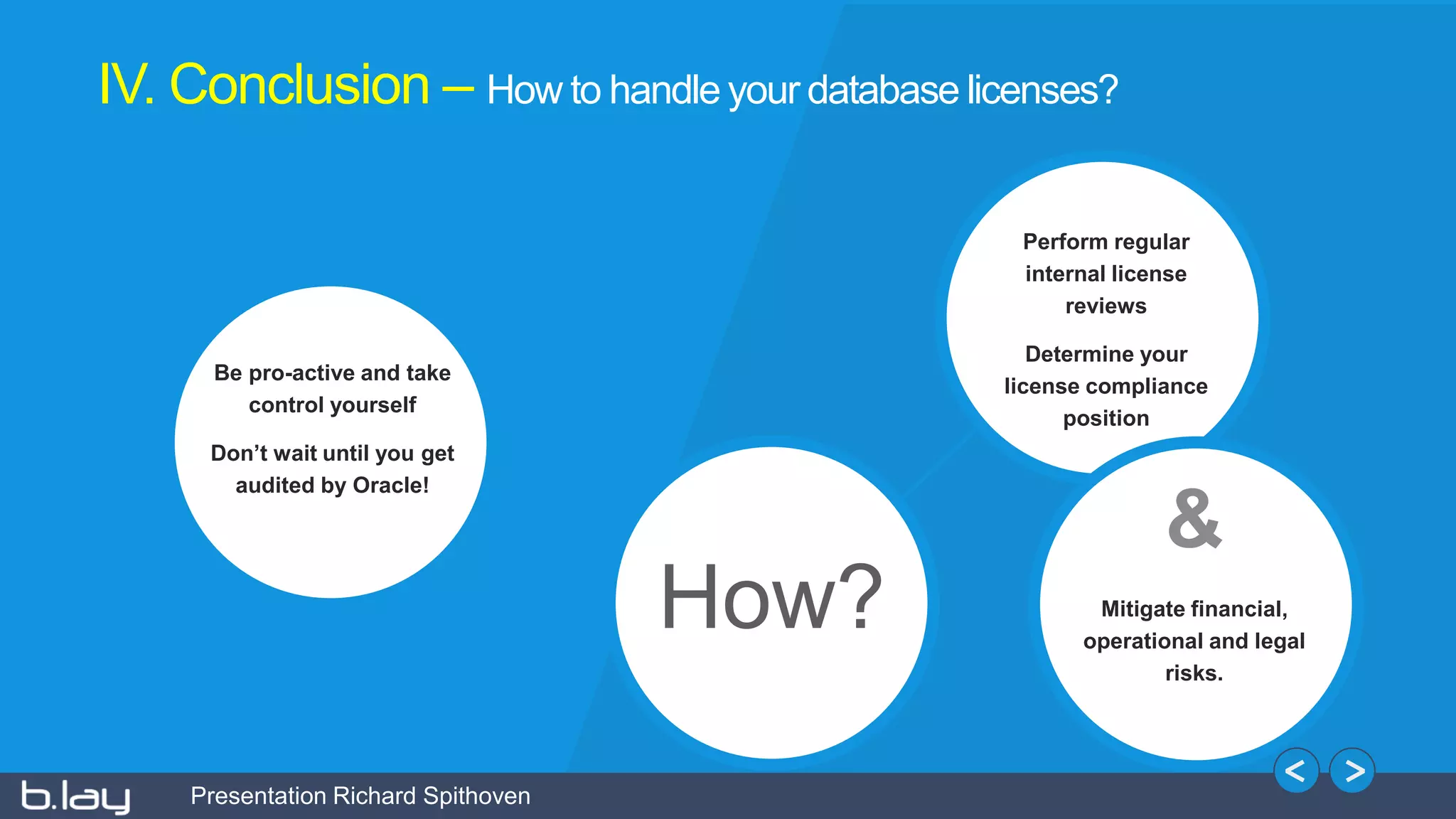 Presentation Richard Spithoven
How?
Be pro-active and take
control yourself
Don’t wait until you get
audited by Oracle!
Perform regular
internal license
reviews
Determine your
license compliance
position
&
Mitigate financial,
operational and legal
risks.
IV. Conclusion – How to handle your database licenses?
 