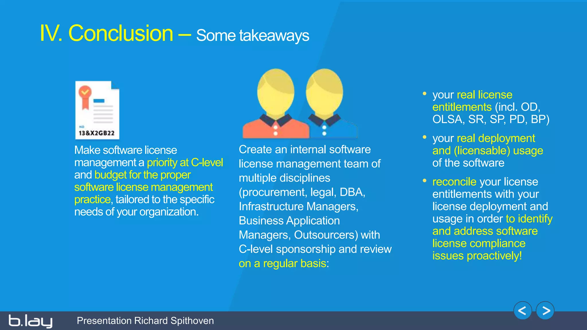 Presentation Richard Spithoven
Create an internal software
license management team of
multiple disciplines
(procurement, legal, DBA,
Infrastructure Managers,
Business Application
Managers, Outsourcers) with
C-level sponsorship and review
on a regular basis:
Make software license
management a priority at C-level
and budget for the proper
software license management
practice, tailored to the specific
needs of your organization.
• your real license
entitlements (incl. OD,
OLSA, SR, SP, PD, BP)
• your real deployment
and (licensable) usage
of the software
• reconcile your license
entitlements with your
license deployment and
usage in order to identify
and address software
license compliance
issues proactively!
IV. Conclusion – Some takeaways
 