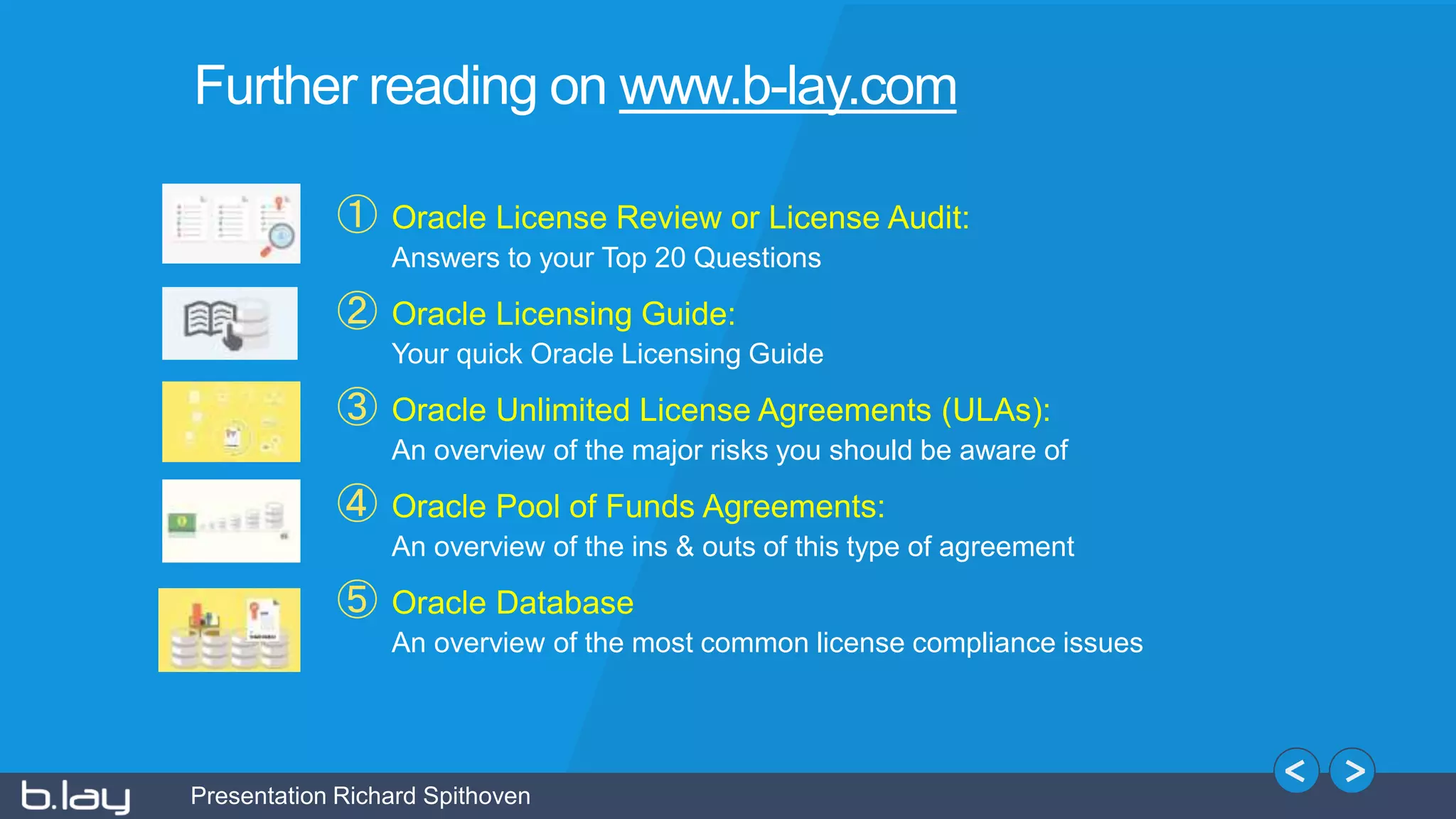Presentation Richard Spithoven
① Oracle License Review or License Audit:
Answers to your Top 20 Questions
② Oracle Licensing Guide:
Your quick Oracle Licensing Guide
③ Oracle Unlimited License Agreements (ULAs):
An overview of the major risks you should be aware of
④ Oracle Pool of Funds Agreements:
An overview of the ins & outs of this type of agreement
⑤ Oracle Database
An overview of the most common license compliance issues
Further reading on www.b-lay.com
 