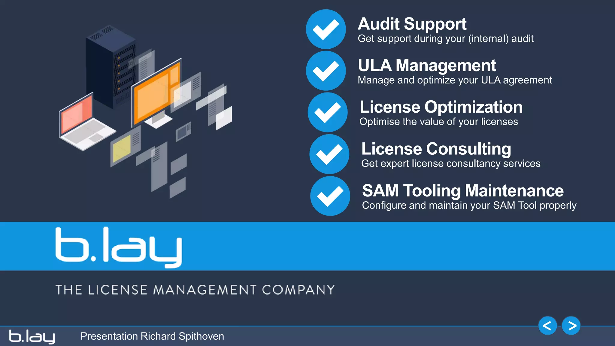Presentation Richard Spithoven
Audit Support
Get support during your (internal) audit
ULA Management
Manage and optimize your ULA agreement
License Optimization
Optimise the value of your licenses
License Consulting
Get expert license consultancy services
SAM Tooling Maintenance
Configure and maintain your SAM Tool properly
 