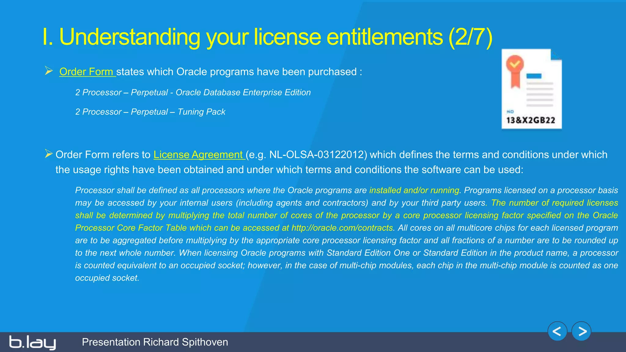Presentation Richard Spithoven
I. Understanding your license entitlements (2/7)
 Order Form states which Oracle programs have been purchased :
2 Processor – Perpetual - Oracle Database Enterprise Edition
2 Processor – Perpetual – Tuning Pack
Order Form refers to License Agreement (e.g. NL-OLSA-03122012) which defines the terms and conditions under which
the usage rights have been obtained and under which terms and conditions the software can be used:
Processor shall be defined as all processors where the Oracle programs are installed and/or running. Programs licensed on a processor basis
may be accessed by your internal users (including agents and contractors) and by your third party users. The number of required licenses
shall be determined by multiplying the total number of cores of the processor by a core processor licensing factor specified on the Oracle
Processor Core Factor Table which can be accessed at http://oracle.com/contracts. All cores on all multicore chips for each licensed program
are to be aggregated before multiplying by the appropriate core processor licensing factor and all fractions of a number are to be rounded up
to the next whole number. When licensing Oracle programs with Standard Edition One or Standard Edition in the product name, a processor
is counted equivalent to an occupied socket; however, in the case of multi-chip modules, each chip in the multi-chip module is counted as one
occupied socket.
 