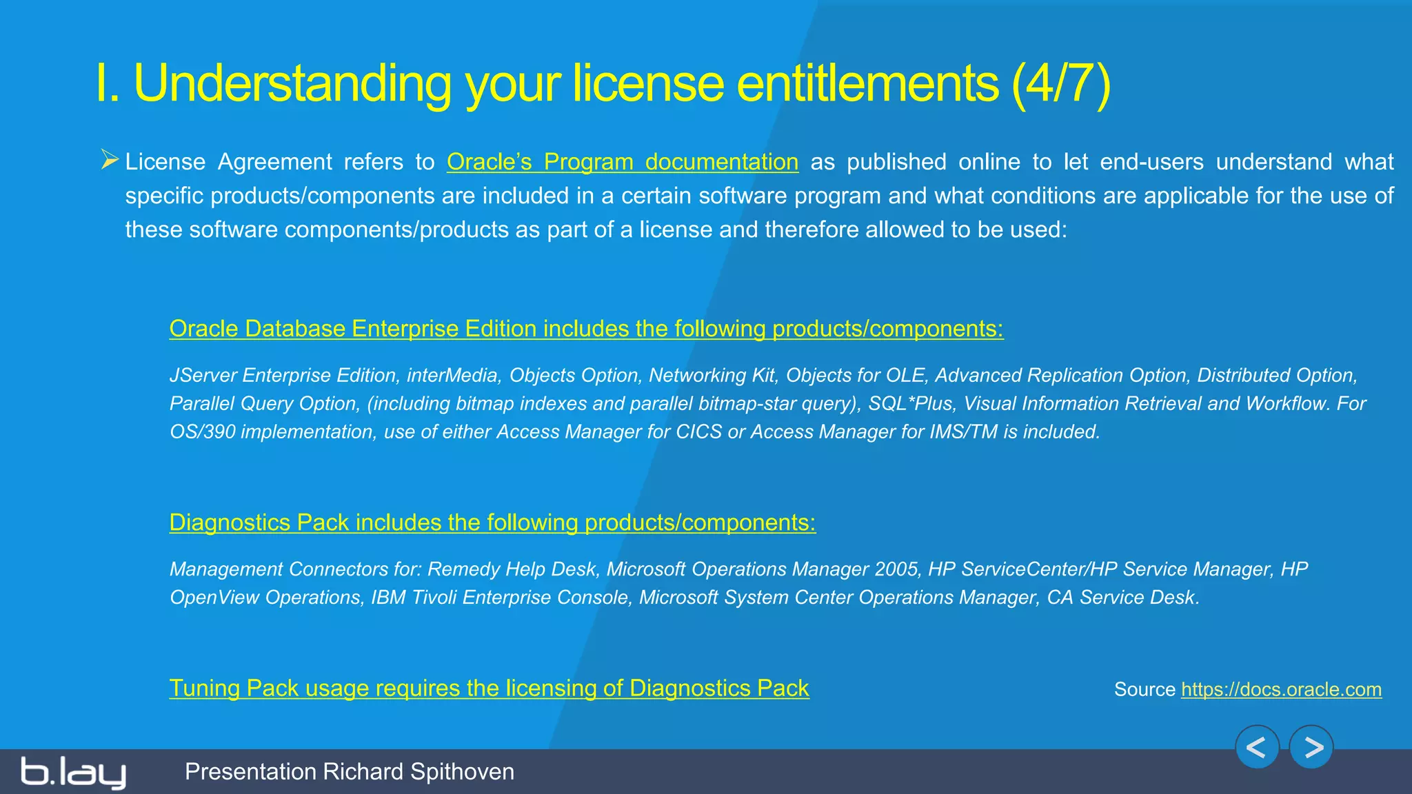 Presentation Richard Spithoven
I. Understanding your license entitlements (4/7)
License Agreement refers to Oracle’s Program documentation as published online to let end-users understand what
specific products/components are included in a certain software program and what conditions are applicable for the use of
these software components/products as part of a license and therefore allowed to be used:
Oracle Database Enterprise Edition includes the following products/components:
JServer Enterprise Edition, interMedia, Objects Option, Networking Kit, Objects for OLE, Advanced Replication Option, Distributed Option,
Parallel Query Option, (including bitmap indexes and parallel bitmap-star query), SQL*Plus, Visual Information Retrieval and Workflow. For
OS/390 implementation, use of either Access Manager for CICS or Access Manager for IMS/TM is included.
Diagnostics Pack includes the following products/components:
Management Connectors for: Remedy Help Desk, Microsoft Operations Manager 2005, HP ServiceCenter/HP Service Manager, HP
OpenView Operations, IBM Tivoli Enterprise Console, Microsoft System Center Operations Manager, CA Service Desk.
Tuning Pack usage requires the licensing of Diagnostics Pack Source https://docs.oracle.com
 