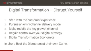 New competitors in banking
1.  Start with the customer experience
2.  Pursue an omni-channel delivery model
3.  Make mobile the key growth channel
4.  Regain control over your digital strategy
5.  Digital Transformation Economics
In short: Beat the Disrupters at their own Game.
7
Digital Transformation – Disrupt Yourself
 