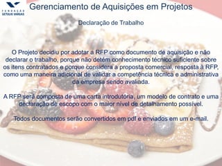 Gerenciamento de Aquisições em Projetos
Declaração de Trabalho
O Projeto decidiu por adotar a RFP como documento de aquisição e não
declarar o trabalho, porque não detém conhecimento técnico suficiente sobre
os itens contratados e porque considera a proposta comercial, resposta à RFP,
como uma maneira adicional de validar a competência técnica e administrativa
da empresa sendo avaliada.
A RFP será composta de uma carta introdutória, um modelo de contrato e uma
declaração de escopo com o maior nível de detalhamento possível.
Todos documentos serão convertidos em pdf e enviados em um e-mail.
 
