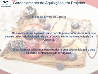 Gerenciamento de Aquisições em Projetos
Meios de Envios do Convite
Os meios utilizados para enviar o convite para concorrência será feito
através de e-mail, divulgação de carta convite e informativo no site da La
Creperia.
O motivo para utilizarmos estes modos é pela economicidade e pela
agilidade destes meios de divulgação.
 