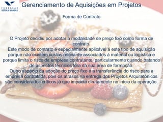 Gerenciamento de Aquisições em Projetos
Forma de Contrato
O Projeto decidiu por adotar a modalidade de preço fixo como forma de
contrato.
Este modo de contrato é especialmente aplicável á este tipo de aquisição
porque não existem custos relevante associados à material ou logística e
porque limita o risco da empresa contratante, particularmente quando tratando
de aspectos técnicos fora da sua área de formação.
Outro aspecto da adoção do preço fixo é a transferência do risco para a
empresa contratada, pois os atrasos na entrega dos Projetos Arquitetônicos
são considerados críticos já que impacta diretamente no início da operação.
 
