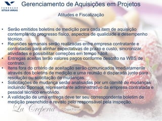 Gerenciamento de Aquisições em Projetos
Atitudes e Fiscalização
• Serão emitidos boletins de medição para cada item de aquisição
contemplando progresso físico, aspectos de qualidade e desempenho
técnico.
• Reuniões semanais serão realizadas entre empresa contratante e
contratadas para alinhar expectativas de prazo e custo, sincronizar
atividades e possibilitar correções em tempo hábil.
• Entregas aceitas terão valores pagos conforme descrito na WBS de
contrato.
• Itens fora do critério de aceitação serão comunicados imediatamente
através dos boletins de medição e uma reunião é disparada junto para
resolução ou solicitação de mudanças.
• Solicitações de mudança serão analisadas por um comitê de mudanças
incluindo Sponsor, representante administrativo da empresa contratada e
pessoal técnico envolvido.
• A validação de uma entrega deve ter seu correspondente boletim de
medição preenchido e revisto pelo responsável pela inspeção.
 