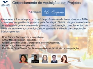 Gerenciamento de Aquisições em Projetos
A Empresa La Creperia
A empresa é formada por um ‘pool’ de profissionais de áreas diversas, MBA
executivos em gestão de projetos pela Fundação Getúlio Vargas, atuando em
consultoria de gerenciamento de projetos, com formação complementar nas
áreas de arquitetura, comunicações, engenharia e ciência da computação.
Sócios-gerentes:
Dora Ramos Carhuapoma – engenheira.
Arthur Maciel Homrich– arquiteta.
Gisele Carvalho Nunes – profissional de comunicações.
Andre Gorga Ferri – engenheiro.
Camille da Silva Silveira Goularte – profissional de ciência da computação.
La Creperia
 