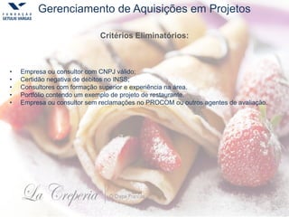 Gerenciamento de Aquisições em Projetos
• Empresa ou consultor com CNPJ válido;
• Certidão negativa de débitos no INSS;
• Consultores com formação superior e experiência na área.
• Portfólio contendo um exemplo de projeto de restaurante.
• Empresa ou consultor sem reclamações no PROCOM ou outros agentes de avaliação.
Critérios Eliminatórios:
 
